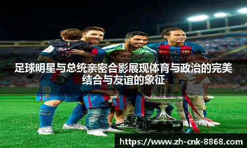 足球明星与总统亲密合影展现体育与政治的完美结合与友谊的象征